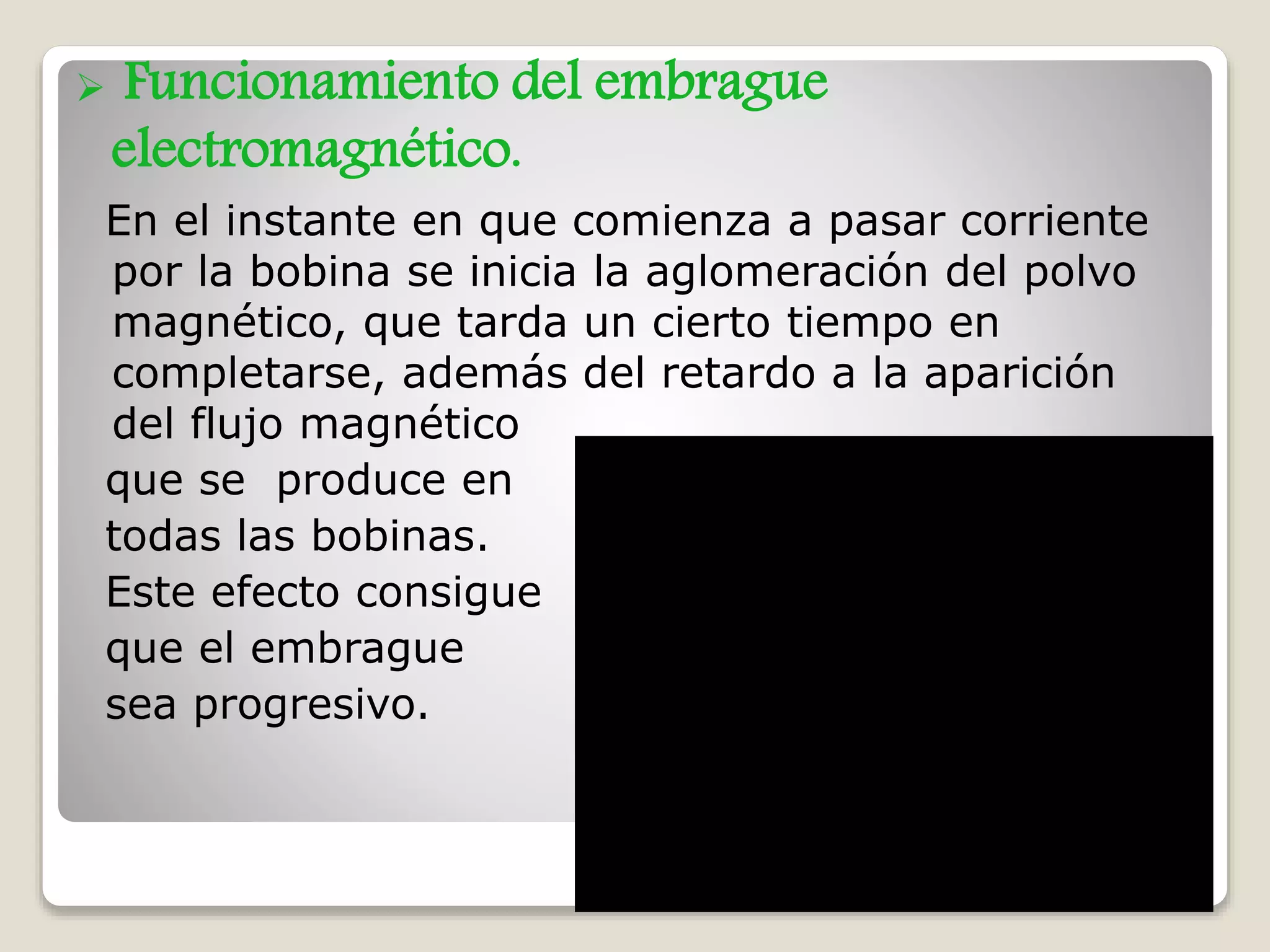  Funcionamiento del embrague
electromagnético.
En el instante en que comienza a pasar corriente
por la bobina se inicia la aglomeración del polvo
magnético, que tarda un cierto tiempo en
completarse, además del retardo a la aparición
del flujo magnético
que se produce en
todas las bobinas.
Este efecto consigue
que el embrague
sea progresivo.
 
