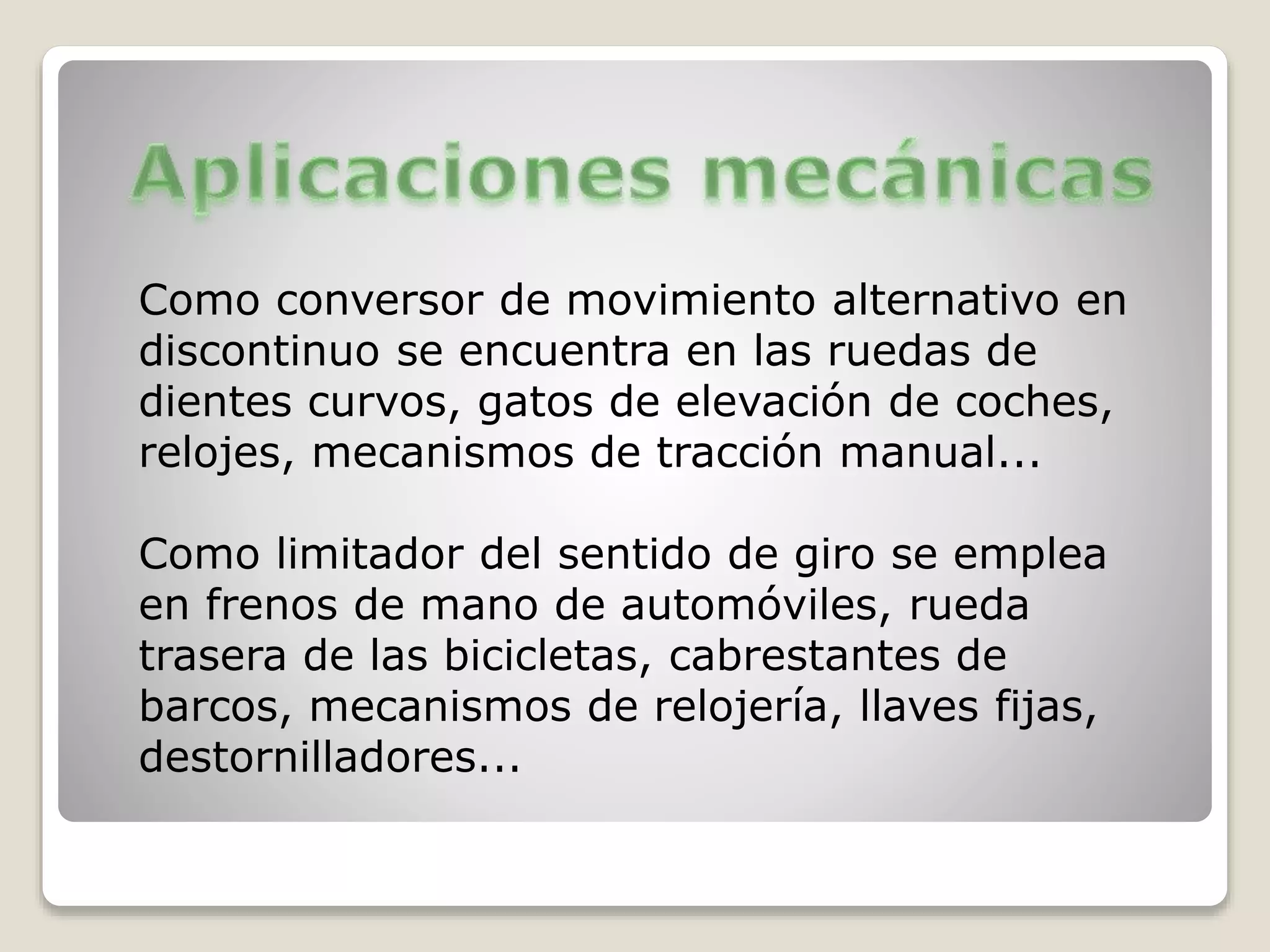 Como conversor de movimiento alternativo en
discontinuo se encuentra en las ruedas de
dientes curvos, gatos de elevación de coches,
relojes, mecanismos de tracción manual...
Como limitador del sentido de giro se emplea
en frenos de mano de automóviles, rueda
trasera de las bicicletas, cabrestantes de
barcos, mecanismos de relojería, llaves fijas,
destornilladores...
 