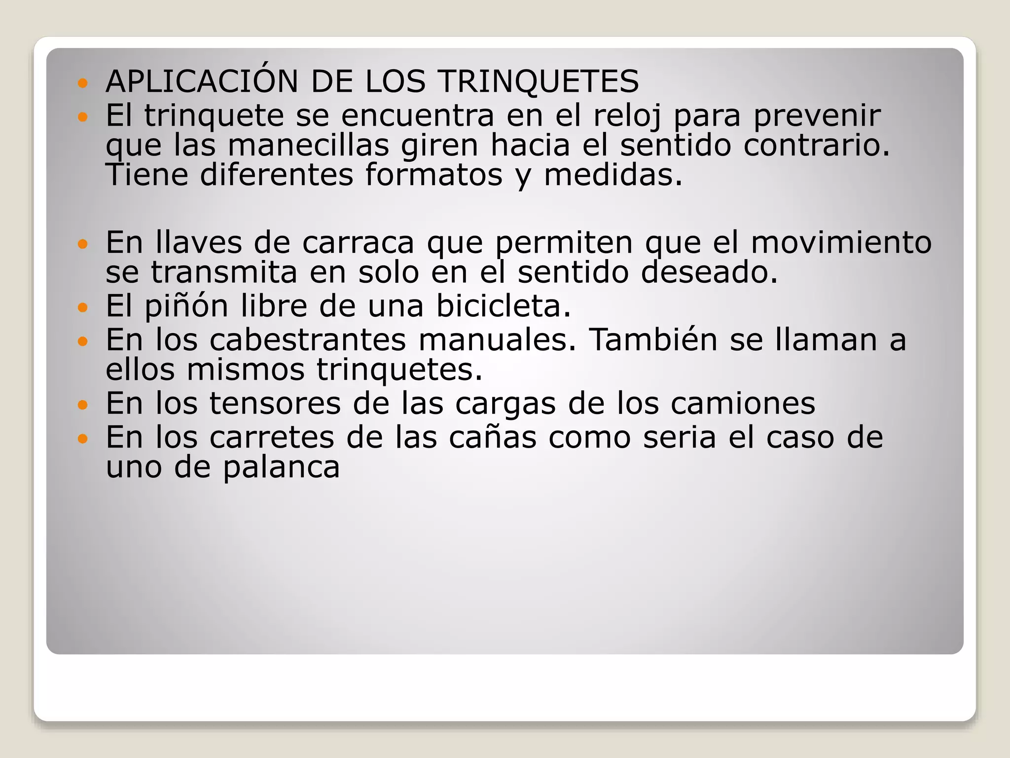  APLICACIÓN DE LOS TRINQUETES
 El trinquete se encuentra en el reloj para prevenir
que las manecillas giren hacia el sentido contrario.
Tiene diferentes formatos y medidas.
 En llaves de carraca que permiten que el movimiento
se transmita en solo en el sentido deseado.
 El piñón libre de una bicicleta.
 En los cabestrantes manuales. También se llaman a
ellos mismos trinquetes.
 En los tensores de las cargas de los camiones
 En los carretes de las cañas como seria el caso de
uno de palanca
 