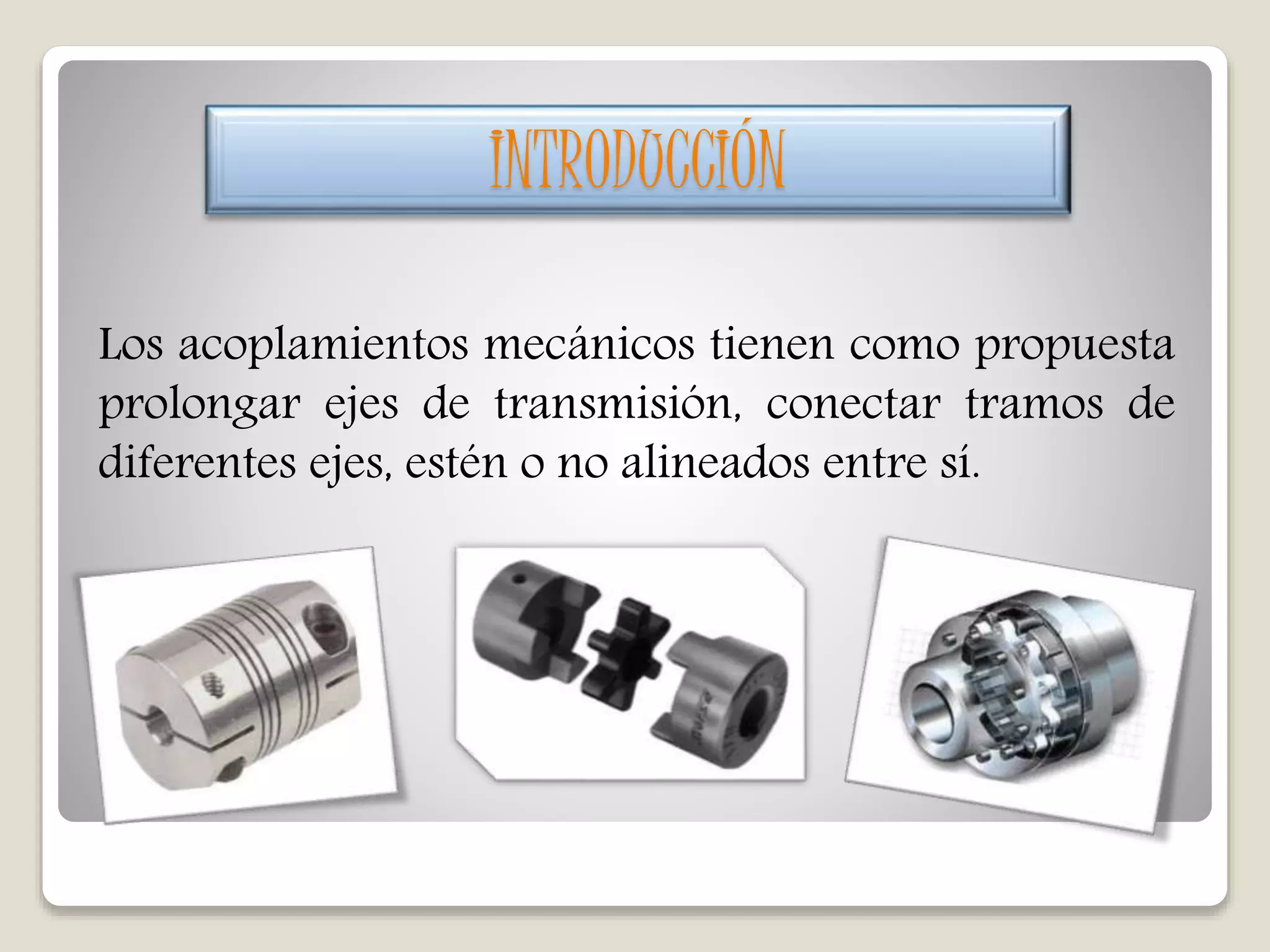 Los acoplamientos mecánicos tienen como propuesta
prolongar ejes de transmisión, conectar tramos de
diferentes ejes, estén o no alineados entre sí.
INTRODUCCIÓN
 