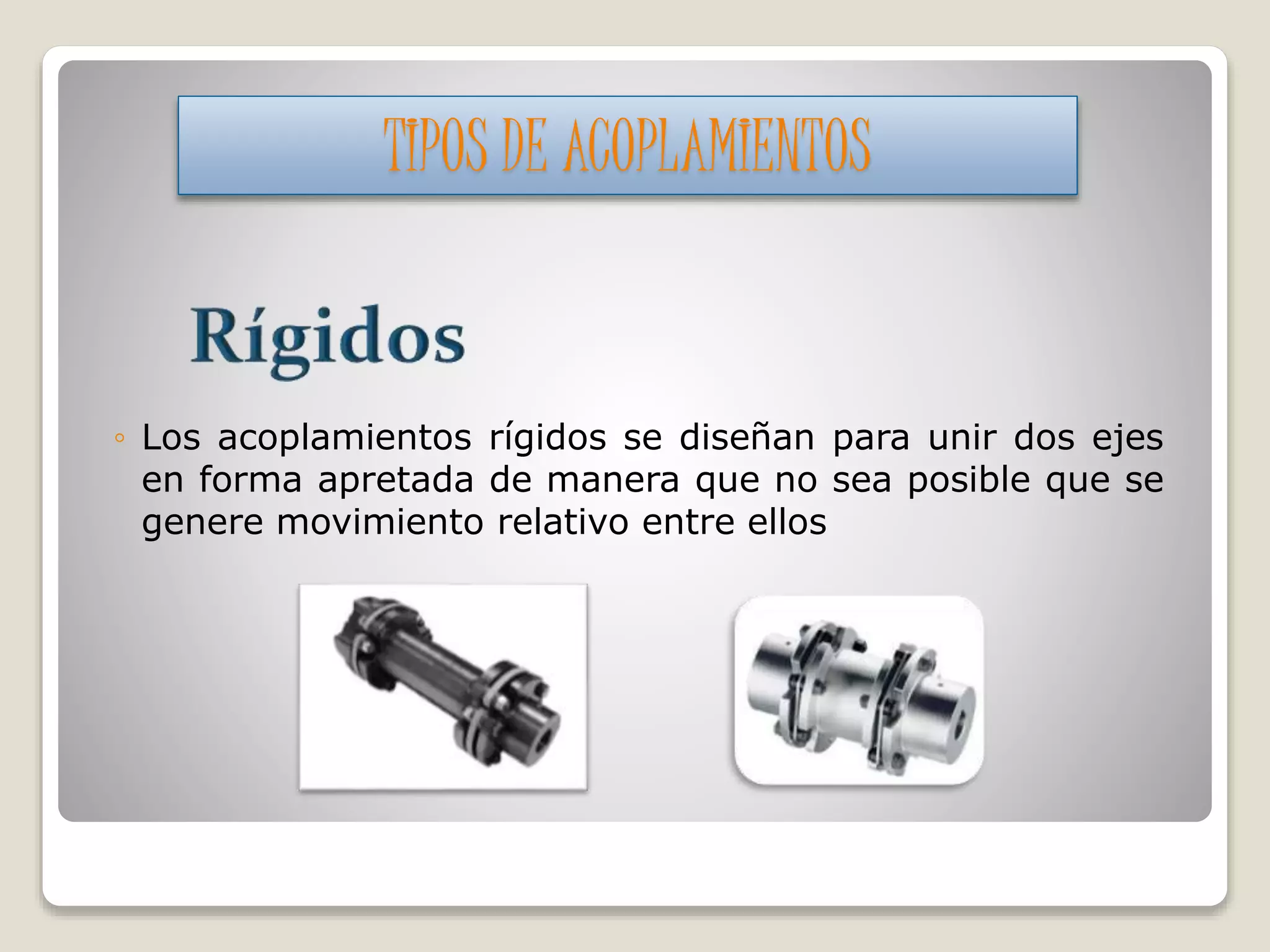 ◦ Los acoplamientos rígidos se diseñan para unir dos ejes
en forma apretada de manera que no sea posible que se
genere movimiento relativo entre ellos
TIPOS DE ACOPLAMIENTOS
 