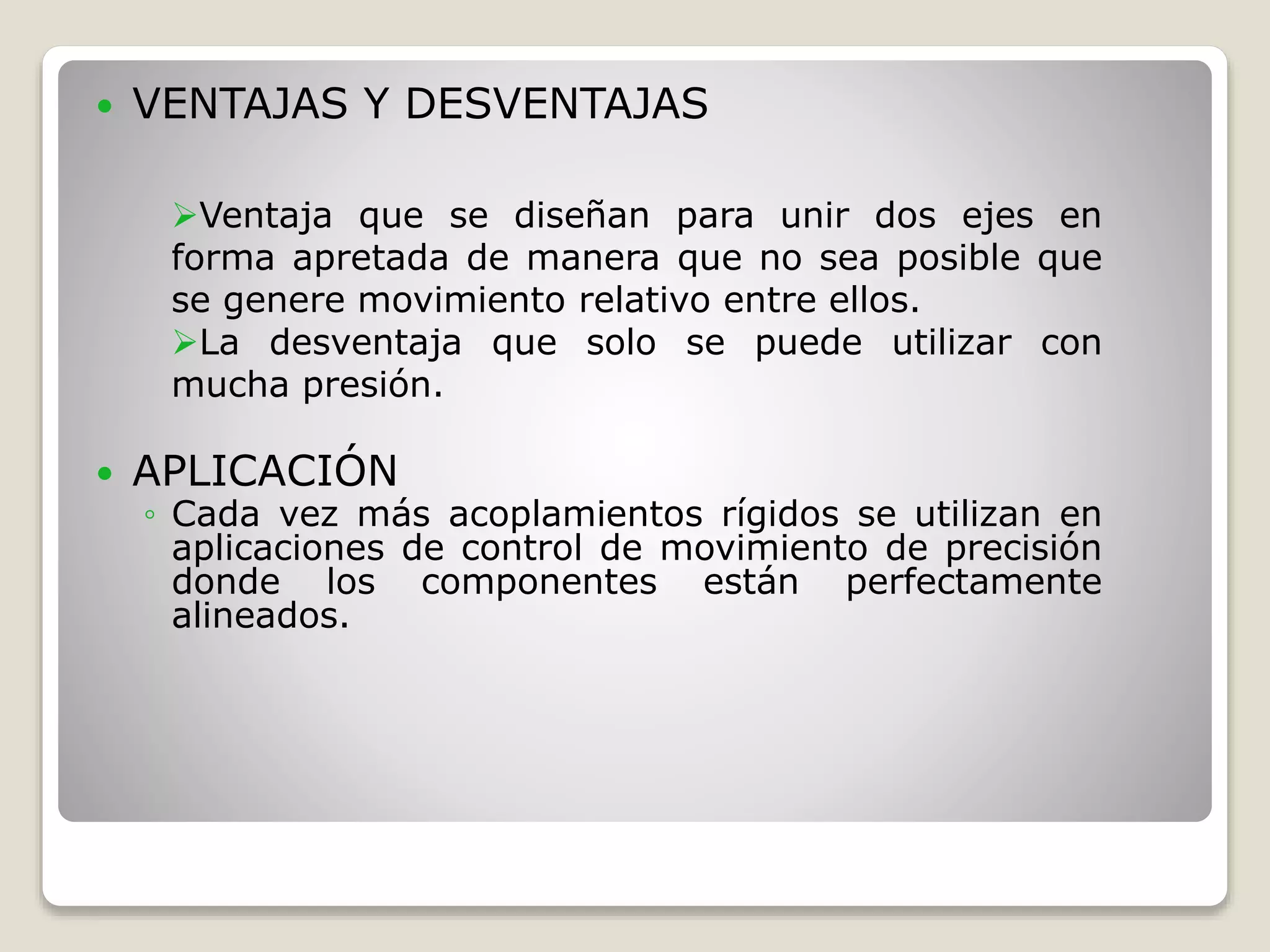  VENTAJAS Y DESVENTAJAS
 APLICACIÓN
◦ Cada vez más acoplamientos rígidos se utilizan en
aplicaciones de control de movimiento de precisión
donde los componentes están perfectamente
alineados.
Ventaja que se diseñan para unir dos ejes en
forma apretada de manera que no sea posible que
se genere movimiento relativo entre ellos.
La desventaja que solo se puede utilizar con
mucha presión.
 
