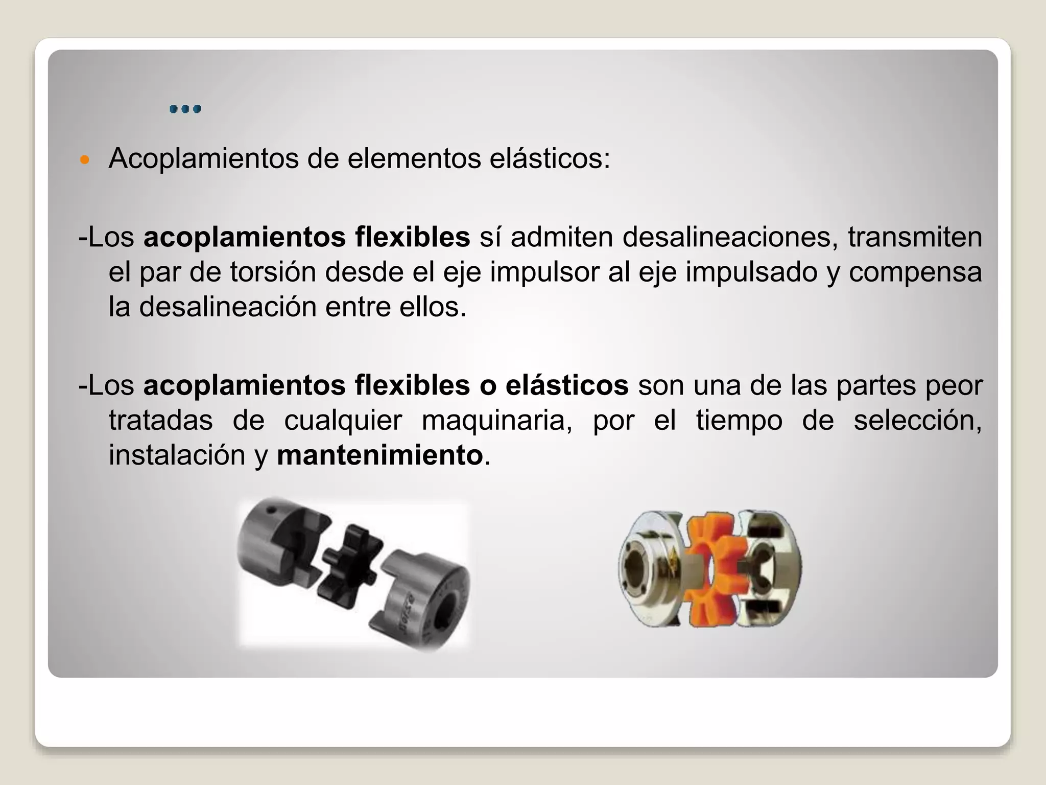  Acoplamientos de elementos elásticos:
-Los acoplamientos flexibles sí admiten desalineaciones, transmiten
el par de torsión desde el eje impulsor al eje impulsado y compensa
la desalineación entre ellos.
-Los acoplamientos flexibles o elásticos son una de las partes peor
tratadas de cualquier maquinaria, por el tiempo de selección,
instalación y mantenimiento.
 