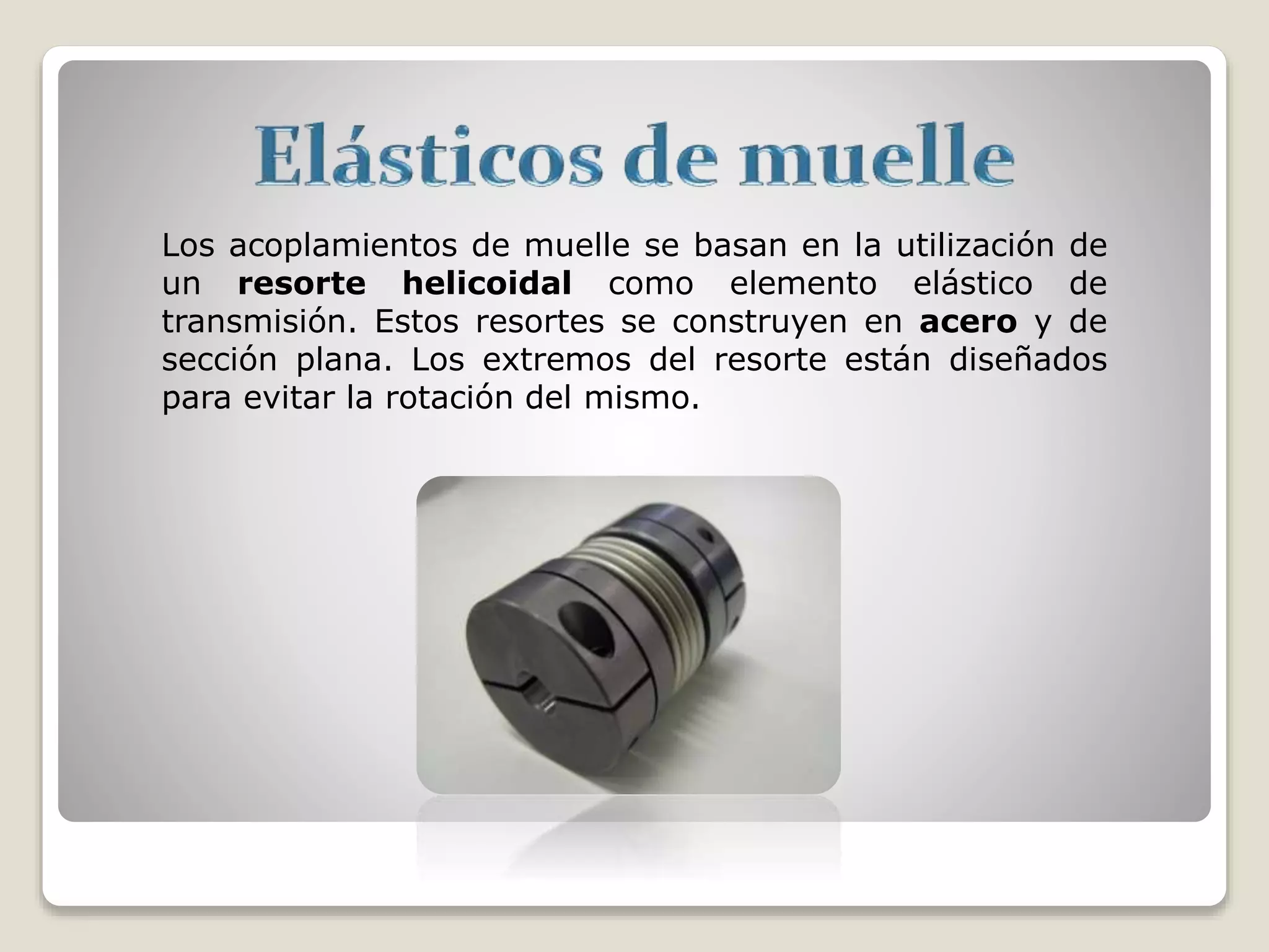 Los acoplamientos de muelle se basan en la utilización de
un resorte helicoidal como elemento elástico de
transmisión. Estos resortes se construyen en acero y de
sección plana. Los extremos del resorte están diseñados
para evitar la rotación del mismo.
 