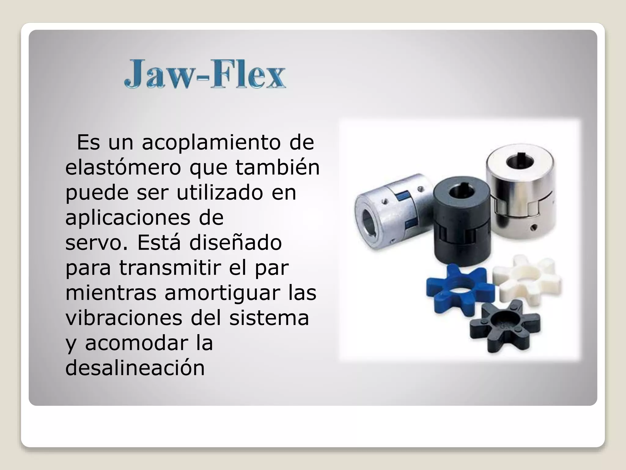 Es un acoplamiento de
elastómero que también
puede ser utilizado en
aplicaciones de
servo. Está diseñado
para transmitir el par
mientras amortiguar las
vibraciones del sistema
y acomodar la
desalineación
 
