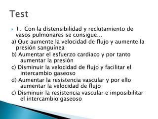  1. Con la distensibilidad y reclutamiento de
vasos pulmonares se consigue…
a) Que aumente la velocidad de flujo y aumente la
presión sanguínea
b) Aumentar el esfuerzo cardiaco y por tanto
aumentar la presión
c) Disminuir la velocidad de flujo y facilitar el
intercambio gaseoso
d) Aumentar la resistencia vascular y por ello
aumentar la velocidad de flujo
c) Disminuir la resistencia vascular e imposibilitar
el intercambio gaseoso
 
