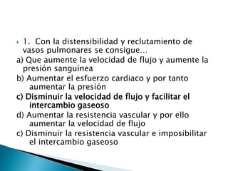  1. Con la distensibilidad y reclutamiento de
vasos pulmonares se consigue…
a) Que aumente la velocidad de flujo y aumente la
presión sanguínea
b) Aumentar el esfuerzo cardiaco y por tanto
aumentar la presión
c) Disminuir la velocidad de flujo y facilitar el
intercambio gaseoso
d) Aumentar la resistencia vascular y por ello
aumentar la velocidad de flujo
c) Disminuir la resistencia vascular e imposibilitar
el intercambio gaseoso
 