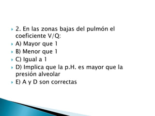  2. En las zonas bajas del pulmón el
coeficiente V/Q:
 A) Mayor que 1
 B) Menor que 1
 C) Igual a 1
 D) Implica que la p.H. es mayor que la
presión alveolar
 E) A y D son correctas
 