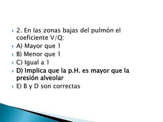 2. En las zonas bajas del pulmón el
coeficiente V/Q:
 A) Mayor que 1
 B) Menor que 1
 C) Igual a 1
 D) Implica que la p.H. es mayor que la
presión alveolar
 E) B y D son correctas
 
