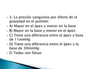  3. La presión sanguínea por efecto de la
gravedad en el pulmón:
 A) Mayor en el ápex y menor en la base
 B) Mayor en la base y menor en el ápex
 C) Tiene una diferencia entre el ápex y base
de 11mmHg
 D) Tiene una diferencia entre el ápex y la
base de 30mmHg
 E) Todas son falsas
 