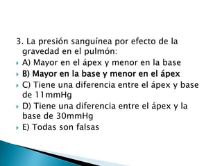 3. La presión sanguínea por efecto de la
gravedad en el pulmón:
 A) Mayor en el ápex y menor en la base
 B) Mayor en la base y menor en el ápex
 C) Tiene una diferencia entre el ápex y base
de 11mmHg
 D) Tiene una diferencia entre el ápex y la
base de 30mmHg
 E) Todas son falsas
 