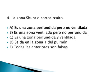 4. La zona Shunt o cortocircuito
 A) Es una zona perfundida pero no ventilada
 B) Es una zona ventilada pero no perfundida
 C) Es una zona perfundida y ventilada
 D) Se da en la zona 1 del pulmón
 E) Todas las anteriores son falsas
 