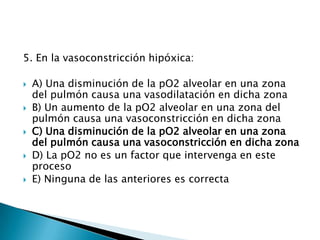 5. En la vasoconstricción hipóxica:
 A) Una disminución de la pO2 alveolar en una zona
del pulmón causa una vasodilatación en dicha zona
 B) Un aumento de la pO2 alveolar en una zona del
pulmón causa una vasoconstricción en dicha zona
 C) Una disminución de la pO2 alveolar en una zona
del pulmón causa una vasoconstricción en dicha zona
 D) La pO2 no es un factor que intervenga en este
proceso
 E) Ninguna de las anteriores es correcta
 
