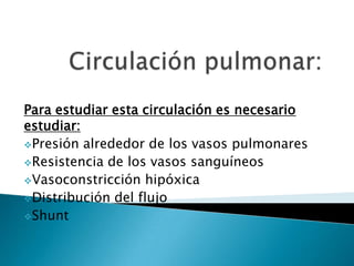 Para estudiar esta circulación es necesario
estudiar:
Presión alrededor de los vasos pulmonares
Resistencia de los vasos sanguíneos
Vasoconstricción hipóxica
Distribución del flujo
Shunt
 