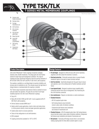 Product Description
John Crane’s Metastream T Series couplings incorporate scalloped,
stainless-steel, flexible membranes. This design gives the most flexible
solution for high-torque and misalignment conditions. This range of
couplings has been specifically designed to meet the exacting standards of
API 610 (ISO 13709), ISO 14691 and API 671 (ISO 10441), with exceptions.
The coupling is available as a cartridge design to maximize reliability, and
increase ease of installation on site. This concept ensures the high level of
integral balance is maintained when the coupling is installed.
The T Series range incorporates many features listed as standard to ensure
safe and trouble-free operation. This gives the user that fit-and-forget
reliability expected of all John Crane’s Metastream couplings.
• 	Easy to fit
•	Meets API 610 (ISO 13709) and ISO 14691. Can be supplied to API 671
(ISO 10441), with exceptions.
•	 Intrinsic balance exceeds AGMA class 9
•	Ideally suited to pump applications; electric motor and turbine drives
in critical process industry; marine and power generation applications
•	 Coated carbon steel for corrosion protection
•	 Choice of hub configuration to suit shaft diameters
•	 ATEX compliant
•	 Coupling constructions available for -55°C to 150°C
Design Features
•	Fit and forget - Designed for infinite life and, with correct machinery
alignment, will often outlast the machines it connects
•	Overload protection - Fitted with overload collars to prevent flexible
membrane rupture in the event of severe torsional overload
•	Anti-fly retention - Specifically designed anti-fly guard rings to ensure
safe operation, even in the unlikely event of flexible membrane and bolt
failure
•	Low imposed loads - Designed to optimize torque capability while
minimizing reaction forces due to misalignment, thus maximizing the
life of the machines connected
•	Zero maintenance - Requires no lubrication or routine maintenance
•	Standard features:
–– API 610 compliant puller holes
–– Self-locking features ensure hub bolts
remain in place under all vibration conditions
–– Compression bolt features ease installation
and removal of transmission unit
•	Standard features - API 610 compliant puller holes. Self-locking features
ensure hub bolts remain in place under all vibration conditions. Compression
bolt features ease installation and removal of transmission unit
•	No backlash - Torsionally stiff design ensures there is zero backlash,
making coupling ideal for drives where constant speed is crucial
TYPETSK/TLK
T SERIES METAL MEMBRANE COUPLINGS
Technical Specification
A –	Stainless steel
flexible membranes
B –	Overload collars
C –	Cartridge
transmission unit
D – 	Anti-fly feature
E –	Anti-corrosion
treatment
F –	Hubs with API
puller holes
G – 	Robust hub bolt
H –	Large shaft
diameters
accommodated
I –	Self-locking
thread
J –	Compression
bolt feature H
F
G
E
J
C
D
I
A
B
 