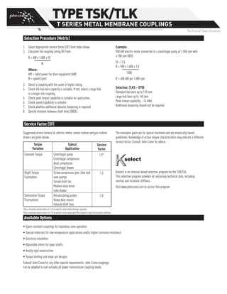 Selection Procedure (Metric)
Available Options
Service Factor (SF)
1.	 Select appropriate service factor (SF) from table below.
2.	 Calculate the coupling rating (R) from:
R = kW x 1,000 x SF
	 N
Where:
kW = rated power for drive equipment (kW)
N = speed (rpm)
3.	 Select a coupling with the same or higher rating.
4.	 Check the hub bore capacity is suitable. If not, select a large hub
or a larger size coupling.
5.	 Check peak torque capability is suitable for application.
6.	 Check speed capability is suitable.
7.	 Check whether additional dynamic balancing is required.
8.	 Specify distance between shaft ends (DBSE).
Example:
900 kW electric motor connected to a centrifugal pump at 1,500 rpm with
a 180 mm DBSE
SF = 1.0
R = 900 x 1,000 x 1.0
1500
R = 600 kW per 1,000 rpm
Selection: TLKS – 0750
Standard hub bore up to 110 mm
Large hub bore up to 148 mm
Peak torque capability – 14 kNm
Additional balancing should not be required.
• Spark-resistant couplings for hazardous zone operation
• Special materials for low-temperature applications and/or higher corrosion resistance
• Electrical insulation
• Adjustable shims for taper shafts
• Axially rigid construction
• Torque limiting and shear pin designs
Consult John Crane for any other special requirements. John Crane couplings
can be adapted to suit virtually all power transmission coupling needs.
Suggested service factors for electric motor, steam turbine and gas turbine
drivers are given below.
Torque
Variation
Typical
Application
Service
Factor
Constant Torque Centrifugal pump
Centrifugal compressor
Axial compressor
Centrifugal blower
1.0*
Slight Torque
Fluctuation
Screw compressor gear, lobe and
vane pumps
Forced draft fan
Medium duty mixer
Lobe blower
1.5
Substantial Torque
Fluctuations
Reciprocating pumps
Heavy duty mixers
Induced draft fans
2.0
*Use a minimum service factor of 1.25 on electric motor drives through a gearbox.
*Use a minimum service factor of 1.75 on electric motor drives with VFD coupled to high inertia driven machines.
The examples given are for typical machines and are empirically based
guidelines. Knowledge of actual torque characteristics may indicate a different
service factor. Consult John Crane for advice.
Kselect is an internet-based selection program for the TSK/TLK.
This selection program provides all necessary technical data, including
inertias and torsional stiffness.
Visit www.johncrane.com to access this program.
TYPETSK/TLK
T SERIES METAL MEMBRANE COUPLINGS
Technical Specification
 