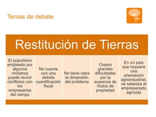 Restitución de Tierras 
El populismo 
empleado por 
algunos 
ministros 
puede revivir 
conflictos con 
los 
empresarios 
del campo 
No cuenta 
con una 
debida 
cuantificación 
fiscal 
No tiene clara 
la dimensión 
del problema 
Creará 
grandes 
dificultades 
por la 
ausencia de 
títulos de 
propiedad 
En un país 
que requiere 
una 
orientación 
agroindustrial, 
se sataniza al 
empresariado 
agrícola 
Temas de debate 
 