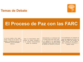 El Proceso de Paz con las FARC 
La Ley de Justicia y Paz exigió 
verdad, entrega de los bienes mal 
habidos y compromiso firme de no 
perseverar en las actividades 
delictivas. 
Quien se desmovilizaba debía 
confesar los delitos cometidos y 
si los ocultaba intencionalmente, 
perdía los beneficios. 
Adicionalmente, se confiscaba toda 
su riqueza ilícita para hacer parte 
de un patrimonio de resarcimiento 
a las víctimas, y no sólo estaban 
sometidos a esta norma, sino a la 
ley general de extinción de dominio. 
El incumplimiento de cualquiera de 
todas las exigencias de la ley, los 
dejaba por fuera del proceso, tal 
como ocurrió con los catorce 
jefes paramilitares extraditados a 
Estados Unidos 
Temas de Debate 
 