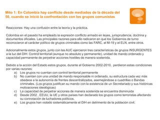 Mito 1: En Colombia hay conflicto desde mediados de la década del 
50, cuando se inició la confrontación con los grupos comunistas 
Reacciones: Hay una confusión entre la teoría y la práctica. 
Colombia en el pasado ha empleado la expresión conflicto armado en leyes, jurisprudencia, doctrina y 
documentos oficiales. Las principales razones para ello radicaron en que los Gobiernos de turno 
reconocieron el carácter político de grupos criminales como las FARC, el M-19 y el ELN, entre otros. 
Adicionalmente estos grupos, junto con las AUC ejercieron tres características de grupos INSURGENTES 
a la luz del DIH: Control territorial (aunque no absoluto y permanente), unidad de mando ordenado y 
capacidad permanente de perpetrar acciones hostiles de manera sostenida. 
Debido a la acción del Estado estos grupos, durante el Gobierno 2002-2010, perdieron estas condiciones 
por varias razones: 
a) Los grupos no cuentan con control territorial permanente 
b) No cuentan con una unidad de mando responsable ni ordenado, su estructura cada vez más 
obedece a la autonomía de frentes descentralizados, asemejándose a cuadrillas o Bandas 
criminales. (Los grupos justifican su mando con la existencia de un Secretariado y sus históricas 
motivaciones ideológicas) 
c) La capacidad de perpetrar acciones de manera sostenida se encuentra disminuida 
d) Desde 2002 , EEUU, la UE y otros países han declarado los grupos como terroristas afectando 
su connotación de luchadores políticos. 
e) Los grupos han violado sistemáticamente el DIH en detrimento de la población civil. 
 
