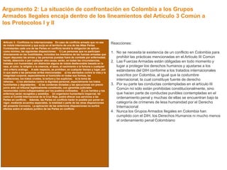 Argumento 2: La situación de confrontación en Colombia a los Grupos 
Armados Ilegales encaja dentro de los lineamientos del Artículo 3 Común a 
los Protocolos I y II 
Reacciones: Existe una interpretación sesgada. 
Artículo 3 - Conflictos no internacionales En caso de conflicto armado que no sea 
de índole internacional y que surja en el territorio de una de las Altas Partes 
Contratantes cada una de las Partes en conflicto tendrá la obligación de aplicar, 
como mínimo, las siguientes disposiciones: 1) Las personas que no participen 
directamente en las hostilidades, incluidos los miembros de las fuerzas armadas que 
hayan depuesto las armas y las personas puestas fuera de combate por enfermedad, 
herida, detención o por cualquier otra causa, serán, en todas las circunstancias, 
tratadas con humanidad, sin distinción alguna de índole desfavorable basada en la 
raza, el color, la religión o la creencia, el sexo, el nacimiento o la fortuna o cualquier 
otro criterio análogo. A este respecto, se prohíben, en cualquier tiempo y lugar, por 
lo que atañe a las personas arriba mencionadas: a) los atentados contra la vida y la 
integridad corporal, especialmente el homicidio en todas sus formas, las 
mutilaciones, los tratos crueles, la tortura y los suplicios; b) la toma de 
rehenes; c) los atentados contra la dignidad personal, especialmente los tratos 
humillantes y degradantes; d) las condenas dictadas y las ejecuciones sin previo 
juicio ante un tribunal legítimamente constituido, con garantías judiciales 
reconocidas como indispensables por los pueblos civilizados. 2) Los heridos y los 
enfermos serán recogidos y asistidos. Un organismo humanitario imparcial, tal 
como el Comité Internacional de la Cruz Roja, podrá ofrecer sus servicios a las 
Partes en conflicto. Además, las Partes en conflicto harán lo posible por poner en 
vigor, mediante acuerdos especiales, la totalidad o parte de las otras disposiciones 
del presente Convenio. La aplicación de las anteriores disposiciones no surtirá 
efectos sobre el estatuto jurídico de las Partes en conflicto 
Reacciones: 
1. No se necesita la existencia de un conflicto en Colombia para 
prohibir las prácticas mencionadas en el Artículo III Común 
2. Las Fuerzas Armadas están obligadas en todo momento y 
lugar a proteger los derechos humanos y ajustarse a los 
estándares del DIH conforme a los tratados internacionales 
suscritos por Colombia, al igual que la costumbre 
internacional, la cual constituye fuente de derecho 
3. Por su parte las conductas contempladas en el artículo III 
Común no sólo están prohibidas constitucionalmente, sino 
que hacen parte de conductas punibles contempladas en el 
ordenamiento penal y muchas de ellas se encuentran bajo la 
categoría de crímenes de lesa humanidad por el Derecho 
Internacional 
4. Nunca los Grupos Armados Ilegales en Colombia han 
cumplido con el DIH, los Derechos Humanos ni mucho menos 
el ordenamiento penal Colombiano 
 