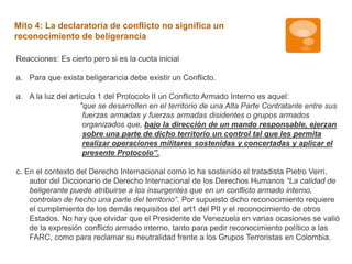 Mito 4: La declaratoria de conflicto no significa un 
reconocimiento de beligerancia 
Reacciones: Es cierto pero si es la cuota inicial 
a. Para que exista beligerancia debe existir un Conflicto. 
a. A la luz del artículo 1 del Protocolo II un Conflicto Armado Interno es aquel: 
"que se desarrollen en el territorio de una Alta Parte Contratante entre sus 
fuerzas armadas y fuerzas armadas disidentes o grupos armados 
organizados que, bajo la dirección de un mando responsable, ejerzan 
sobre una parte de dicho territorio un control tal que les permita 
realizar operaciones militares sostenidas y concertadas y aplicar el 
presente Protocolo”. 
c. En el contexto del Derecho Internacional como lo ha sostenido el tratadista Pietro Verri, 
autor del Diccionario de Derecho Internacional de los Derechos Humanos “La calidad de 
beligerante puede atribuirse a los insurgentes que en un conflicto armado interno, 
controlan de hecho una parte del territorio”. Por supuesto dicho reconocimiento requiere 
el cumplimiento de los demás requisitos del art1 del PII y el reconocimiento de otros 
Estados. No hay que olvidar que el Presidente de Venezuela en varias ocasiones se valió 
de la expresión conflicto armado interno, tanto para pedir reconocimiento político a las 
FARC, como para reclamar su neutralidad frente a los Grupos Terroristas en Colombia. 
 