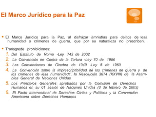 El Marco Jurídico para la Paz 
 El Marco Jurídico para la Paz, al disfrazar amnistías para delitos de lesa 
humanidad o crímenes de guerra, que por su naturaleza no prescriben. 
 Transgrede prohibiciones: 
1. Del Estatuto de Roma -Ley 742 de 2002 
2. La Convención en Contra de la Tortura -Ley 70 de 1986 
3. Las Convenciones de Ginebra de 1949 -Ley 5 de 1960 
4. La Convención sobre la imprescriptibilidad de los crímenes de guerra y de 
los crímenes de lesa humanidad1, la Resolución 3074 (XXVIII) de la Asam-blea 
General de Naciones Unidas 
5. Los Principios Generales aprobados por la Comisión de Derechos 
Humanos en su 61 sesión de Naciones Unidas (8 de febrero de 2005) 
6. El Pacto Internacional de Derechos Civiles y Políticos y la Convención 
Americana sobre Derechos Humanos 
 