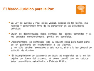 El Marco Jurídico para la Paz 
 La Ley de Justicia y Paz exigió verdad, entrega de los bienes mal 
habidos y compromiso firme de no perseverar en las actividades 
delictivas. 
 Quien se desmovilizaba debía confesar los delitos cometidos y si 
los ocultaba intencionalmente, perdía los beneficios. 
 Adicionalmente, se confiscaba toda su riqueza ilícita para hacer parte 
de un patrimonio de resarcimiento a las víctimas, 
y no sólo estaban sometidos a esta norma, sino a la ley general de 
extinción de dominio. 
 El incumplimiento de cualquiera de todas las exigencias de la ley, los 
dejaba por fuera del proceso, tal como ocurrió con los catorce 
jefes paramilitares extraditados a Estados Unidos. 
 