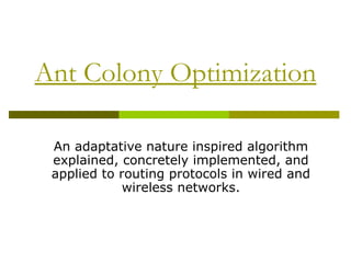 Ant Colony Optimization

 An adaptative nature inspired algorithm
 explained, concretely implemented, and
 applied to routing protocols in wired and
             wireless networks.
 