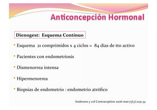 Dienogest:	
  	
  Esquema	
  Contínuo	
  
• 	
  Esquema	
  	
  21	
  comprimidos	
  x	
  4	
  ciclos	
  =	
  	
  84	
  días	
  de	
  tto	
  activo	
  
• 	
  Pacientes	
  con	
  endometriosis	
  
• 	
  Dismenorrea	
  intensa	
  
• 	
  Hipermenorrea	
  
• 	
  Biopsias	
  de	
  endometrio	
  :	
  endometrio	
  atróﬁco	
  	
  
Anderson	
  y	
  col	
  Contraception	
  2006	
  mar;73(3):229-­‐34	
  
 