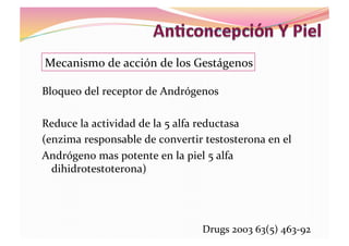 Bloqueo	
  del	
  receptor	
  de	
  Andrógenos	
  	
  
Reduce	
  la	
  actividad	
  de	
  la	
  5	
  alfa	
  reductasa	
  
(enzima	
  responsable	
  de	
  convertir	
  testosterona	
  en	
  el	
  
Andrógeno	
  mas	
  potente	
  en	
  la	
  piel	
  5	
  alfa	
  
dihidrotestoterona)	
  
Mecanismo	
  de	
  acción	
  de	
  los	
  Gestágenos	
  
Drugs	
  2003	
  63(5)	
  463-­‐92	
  
 