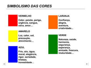 SIMBOLISMO DAS CORES VERMELHO Calor, paixão, perigo, urgência, sangue, raiva, amor… AMARELO Luz, calor, sol, precaução, atrevimento… AZUL Frio, céu, água, moral, elegância, rigor, seriedade, tristeza, honestidade… LARANJA Confiança, alegria, aventura, criatividade... VERDE Natureza, saúde, harmonia, segurança, esperança, amizade, frescura, imaturidade… 