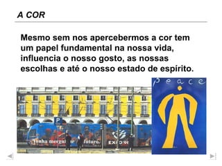 Mesmo sem nos apercebermos a cor tem um papel fundamental na nossa vida, influencia o nosso gosto, as nossas escolhas e até o nosso estado de espírito. A COR 