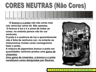 O branco e o preto não são cores mas
nós vemo-las como tal. São opostas.
 O branco é luz e é a soma de todas as
cores; no entanto parece não ter cor
nenhuma.
O preto é a ausência de luz e aparentemente
não é feita de nenhuma cor; no entanto se
misturarmos muitas cores conseguimos
fazer o preto.
A mistura de pigmentos branco e preto em
quantidades variáveis produz uma gama de
cinzentos.
Uma gama de cinzentos, o branco e o preto
constituem cores designadas por Neutras.



                                    1 2 3 4 5 6 7 8 9 10 11 12 13 14 15 16 17
 