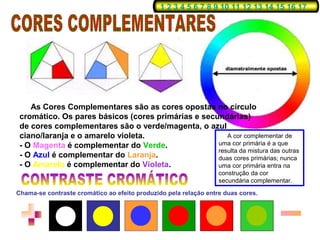1 2 3 4 5 6 7 8 9 10 11 12 13 14 15 16 17




    As Cores Complementares são as cores opostas no círculo
 cromático. Os pares básicos (cores primárias e secundárias)
 de cores complementares são o verde/magenta, o azul
 ciano/laranja e o amarelo violeta.                    A cor complementar de
 - O Magenta é complementar do Verde.               uma cor primária é a que
                                                    resulta da mistura das outras
 - O Azul é complementar do Laranja.                duas cores primárias; nunca
 - O Amarelo é complementar do Violeta.             uma cor primária entra na
                                                                  construção da cor
                                                                  secundária complementar.

Chama-se contraste cromático ao efeito produzido pela relação entre duas cores.
 