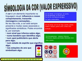 A cor é um elemento importante na          Cor do infinito, do longínquo, do sonho.
                                              Cor da felicidade, do amor da fé.
   linguagem visual: influencia o nosso       Cor do frio, da frescura da água.
   comportamento, transmite                   Cor real e aristocrática…
   mensagens e sensações…
   No teu dia a dia, a cor está sempre
                                              Cor do perigo, por do sol, fogo, quente, paixão,
   presente e muitas vezes associada a        matéria, sangue, guerra, amor, sinais, luxo,
   significados simbólicos. Podes encontrá-   proibição…
   la, por exemplo:
   • num sinal que informa sobre algo;
   • numa bandeira que identifica algo;        Cor da esperança, campos, frescura,
   • num spot publicitário que alerta          Primavera, alegria, permissão, liberdade, bem-

   para algo;                                  estar, leveza…

   • num estado de espírito que significa
   algo;
   • nas estações do ano que
   simbolizam algo.



1 2 3 4 5 6 7 8 9 10 11 12 13 14 15 16 17
 