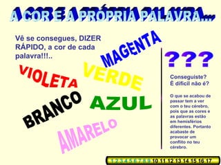 Vê se consegues, DIZER
RÁPIDO, a cor de cada
palavra!!!..

                                                 Conseguiste?
                                                 È díficil não é?

                                                 O que se acabou de
                                                 passar tem a ver
                                                 com o teu cérebro,
                                                 pois que as cores e
                                                 as palavras estão
                                                 em hemisférios
                                                 diferentes. Portanto
                                                 acabaste de
                                                 provocar um
                                                 conflito no teu
                                                 cérebro.


                         1 2 3 4 5 6 7 8 9 10 11 12 13 14 15 16 17
 