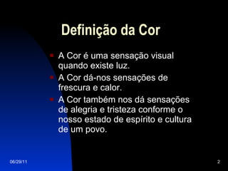 Definição da Cor A Cor é uma sensação visual quando existe luz. A Cor dá-nos sensações de frescura e calor. A Cor também nos dá sensações de alegria e tristeza conforme o nosso estado de espírito e cultura de um povo. 06/29/11 