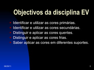 Objectivos da disciplina EV Identificar e utilizar as cores primárias. Identificar e utilizar as cores secundárias. Distinguir e aplicar as cores quentes. Distinguir e aplicar as cores frias. Saber aplicar as cores em diferentes suportes. 06/29/11 