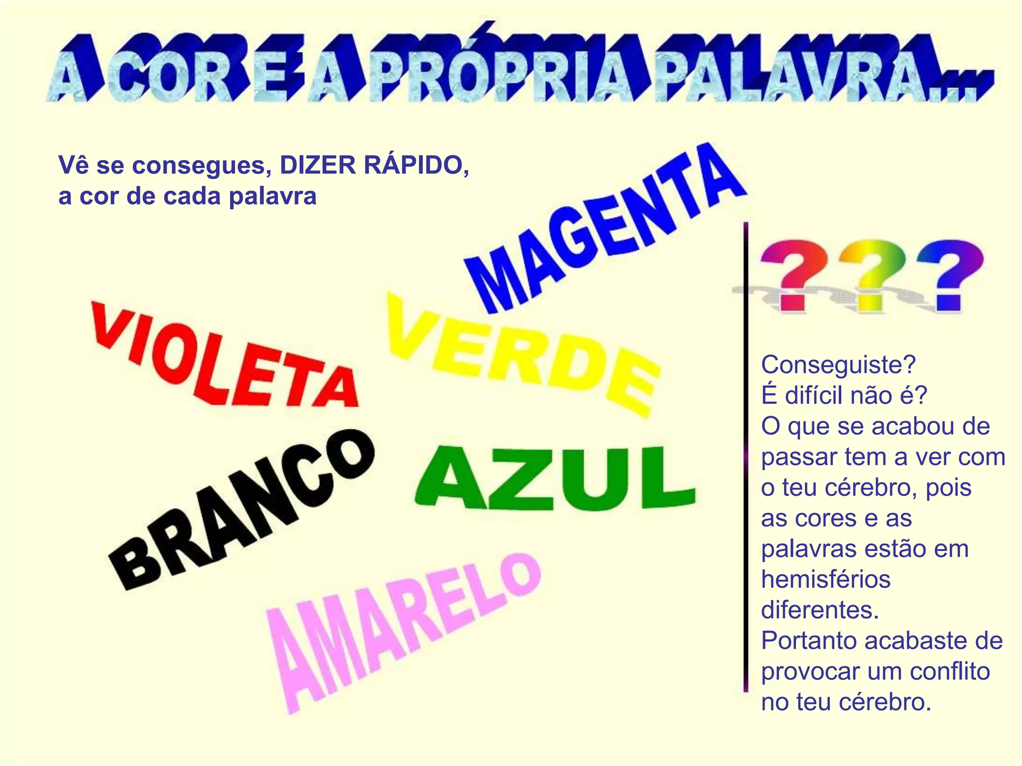 Vê se consegues, DIZER RÁPIDO,
a cor de cada palavra




                                 Conseguiste?
                                 É difícil não é?
                                 O que se acabou de
                                 passar tem a ver com
                                 o teu cérebro, pois
                                 as cores e as
                                 palavras estão em
                                 hemisférios
                                 diferentes.
                                 Portanto acabaste de
                                 provocar um conflito
                                 no teu cérebro.
 