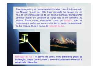 Processo pelo qual nos apercebemos das cores foi descoberto
por Newton no ano de 1666. Esse ciencista fez passar por um
raio de luz branca através de um prisma triangular transparente
obtendo assim um conjunto de cores que ia do vermelho ao
violeta. Estas cores, chamadas cores de espetro, são as
mesmas que podes ver no arco-íris. Ao processo de separação
da luz branca dá-se o nome de refração da luz.
Refração da luz – é desvio de cores, com diferentes graus de
inclinação, já que cada cor tem o seu comportamento de onda e
velocidade diferentes.
 