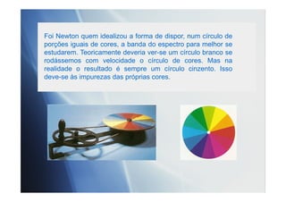 Foi Newton quem idealizou a forma de dispor, num círculo de
porções iguais de cores, a banda do espectro para melhor se
estudarem. Teoricamente deveria ver-se um círculo branco se
rodássemos com velocidade o círculo de cores. Mas na
realidade o resultado é sempre um círculo cinzento. Isso
deve-se às impurezas das próprias cores.
 