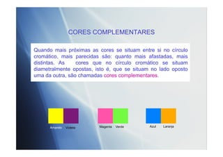 CORES COMPLEMENTARES
Quando mais próximas as cores se situam entre si no círculo
cromático, mais parecidas são: quanto mais afastadas, mais
distintas. As cores que no círculo cromático se situam
diametralmente opostas, isto é, que se situam no lado oposto
uma da outra, são chamadas cores complementares.
VioletaAmarelo VerdeMagenta LaranjaAzul
 