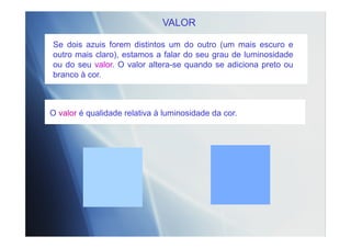 VALOR
O valor é qualidade relativa à luminosidade da cor.
Se dois azuis forem distintos um do outro (um mais escuro e
outro mais claro), estamos a falar do seu grau de luminosidade
ou do seu valor. O valor altera-se quando se adiciona preto ou
branco à cor.
 