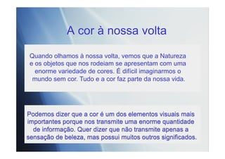 A cor à nossa volta
Podemos dizer que a cor é um dos elementos visuais mais
importantes porque nos transmite uma enorme quantidade
de informação. Quer dizer que não transmite apenas a
sensação de beleza, mas possui muitos outros significados.
Quando olhamos à nossa volta, vemos que a Natureza
e os objetos que nos rodeiam se apresentam com uma
enorme variedade de cores. É difícil imaginarmos o
mundo sem cor. Tudo e a cor faz parte da nossa vida.
 