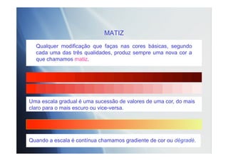 MATIZ
Qualquer modificação que faças nas cores básicas, segundo
cada uma das três qualidades, produz sempre uma nova cor a
que chamamos matiz.
Quando a escala é contínua chamamos gradiente de cor ou dégradé.
Uma escala gradual é uma sucessão de valores de uma cor, do mais
claro para o mais escuro ou vice-versa.
 