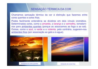 SENSAÇÃO TÉRMICA DA COR
Chamamos sensação térmica da cor à distinção que fazemos entre
cores quentes e cores frias.
Podes facilmente entendê-la se dividires em dois círculo cromático.
Determinadas cores, como o amarelo, o laranja e o vermelho, remetem-
nos para ambientes quentes (porque as associamos ao fogo e ao sol).
Outras, como o azul, o verde e o violenta, pelo contrário, sugerem-nos
ambientes frios (por associação ao gelo e à agua).
Ambiente de cores quentes Ambiente de cores frias
 