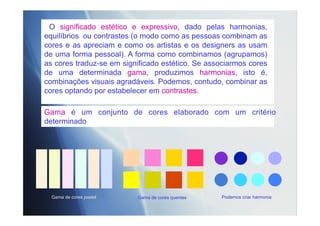 O significado estético e expressivo, dado pelas harmonias,
equilíbrios ou contrastes (o modo como as pessoas combinam as
cores e as apreciam e como os artistas e os designers as usam
de uma forma pessoal). A forma como combinamos (agrupamos)
as cores traduz-se em significado estético. Se associarmos cores
de uma determinada gama, produzimos harmonias, isto é,
combinações visuais agradáveis. Podemos, contudo, combinar as
cores optando por estabelecer em contrastes.
Gama é um conjunto de cores elaborado com um critério
determinado
Podemos criar harmoniaGama de cores pastel Gama de cores quentes
 