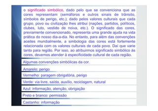 Algumas convenções simbólicas da cor.
Amarelo: perigo
Vermelho: paragem obrigatória, perigo
Verde: via livre, saída, auxílio, reciclagem, natural
Azul: informação, atenção, obrigação
Preto e branco: permissão
Castanho: informação
o significado simbólico, dado pelo que se convenciona que as
cores representam (semáforos e outros sinais de trânsito,
símbolos de perigo, etc.); dado pelos valores culturais que cada
grupo, povo ou civilização lhes atribui (nações, partidos, políticos,
clubes, luto, vestido de noiva, etc.). O significado das cores,
previamente convencionado, representa uma grande ajuda na vida
prática do nosso dia-a-dia. No entanto, para além das convenções
aceites mundialmente, a simbologia das cores está fortemente
relacionada com os valores culturais de cada povo. Daí que varie
tanto para região. Por isso, ao atribuirmos significado simbólico às
cores, devemos atender à especificidade cultural de cada região.
 