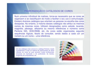 PADRONIZAÇÃO E CATÁLOGOS DE CORES
Num universo infindável de matizes, torna-se necessário que as cores se
organizem e se classifiquem de modo a facilitar o seu uso e comunicação.
Existem diversos catálogos que orientam as pessoas na escolha das cores
desejadas. No entanto, a maioria desses catálogos não atribui os mesmos
nomes às mesmas cores. Utilizam designações como celeste, lavanda,
magnólia, pêssego, alfazema ou mesmo referências e números como
Pantone 545, 3030-R80B, etc. As cores estão organizadas segundo
sequências lógicas, fáceis de consultar, sendo dados a cada cor um
número ou um nome – uma referência.
Um dos catálogos mais comuns é o catálogo Pantone. Usado
mundialmente, é hoje um sistema de padronização de vários
milhares de cores ao qual recorrem muitos profissionais,
empresas de impressão e de publicidade, de tecidos,
programas de computadores, etc.
 