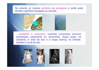 - tradições e costumes; vestidos compridos brancos
simbolizam casamento ou comunhão, roupa preta, no
Ocidente, é sinal de luto e a roupa branca, no Oriente,
também é sinal de luto.
No entanto, já noutros produtos ou paisagens o verde pode
também significar estragado ou poluído;
 